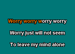 Worry worry worry worry

Worryjust will not seem

To leave my mind alone