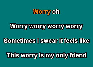Worry oh
Worry worry worry worry
Sometimes I swear it feels like

This worry is my only friend