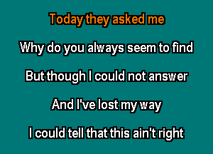 Today they asked me
Why do you always seem to find
Butthough I could not answer
And I've lost my way

I could tell that this ain't right