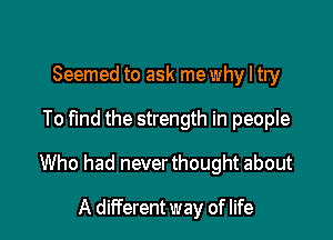 Seemed to ask mewhy I try

To find the strength in people

Who had neverthought about

A different way of life