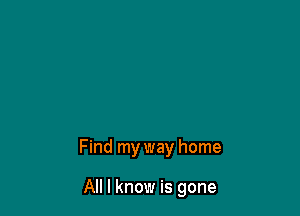 Find my way home

All I know is gone