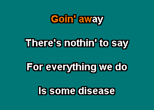 Goin' away

There's nothin' to say

For everything we do

Is some disease