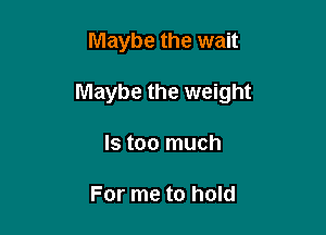 Maybe the wait

Maybe the weight

Is too much

For me to hold