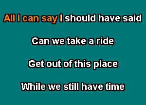 All I can say I should have said

Can we take a ride
Get out of this place

While we still have time