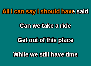 All I can say I should have said

Can we take a ride
Get out of this place

While we still have time