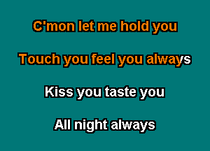 C'mon let me hold you

Touch you feel you always

Kiss you taste you

All night always