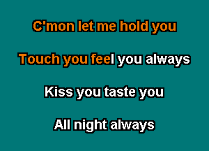 C'mon let me hold you

Touch you feel you always

Kiss you taste you

All night always