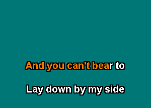 And you can't bear to

Lay down by my side