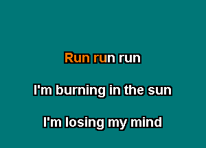 Run run run

I'm burning in the sun

I'm losing my mind
