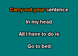Carry out your sentence

In my head
All I have to do is

Go to bed