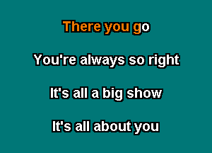 There you go

You're always so right

It's all a big show

It's all about you