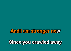And I am stronger now

Since you crawled away