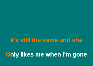 It's still the same and she

Only likes me when I'm gone