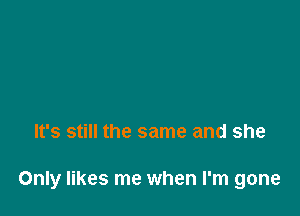 It's still the same and she

Only likes me when I'm gone