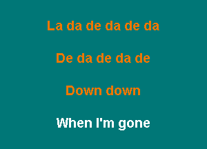 La da de da de da
De da de da de

Down down

When I'm gone