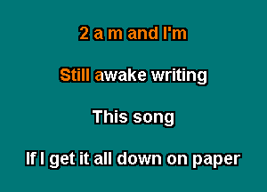 2 a m and I'm
Still awake writing

This song

lfl get it all down on paper