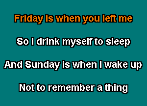Friday is when you left me
So I drink myself to sleep
And Sunday is when I wake up

Not to remember a thing