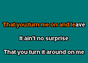 That you turn me on and leave

It ain't no surprise

That you turn it around on me