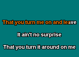 That you turn me on and leave

It ain't no surprise

That you turn it around on me