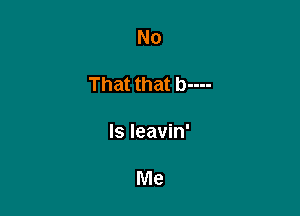 No

That that b----

Is leavin'

Me