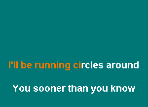 I'll be running circles around

You sooner than you know