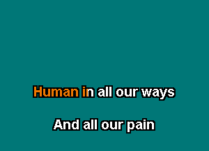 Human in all our ways

And all our pain