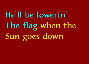 He'll be lowerin'
The flag when the

Sun goes down