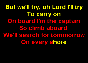 But we'll try, oh Lord I'll try
To carry on
On board I'm the captain
So climb aboard
We'll search for tommorrow
On every shore