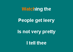 Watching the

People get leery

Is not very pretty

I tell thee