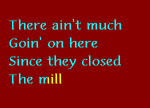 There ain't much
Goin' on here

Since they closed
The mill