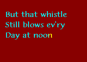 But that whistle
Still blows ev'ry

Day at noon