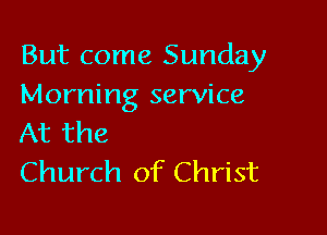 But come Sunday
Morning service

At the
Church of Christ