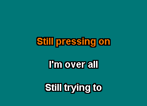 Still pressing on

I'm over all

Still trying to