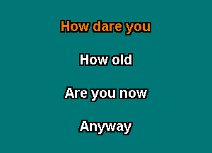 How dare you

How old

Are you now

Anyway