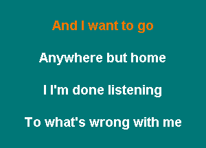 And I want to go
Anywhere but home

I I'm done listening

To what's wrong with me