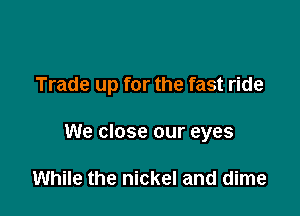 Trade up for the fast ride

We close our eyes

While the nickel and dime