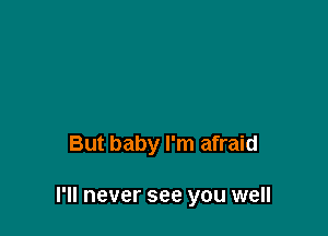 But baby I'm afraid

I'll never see you well