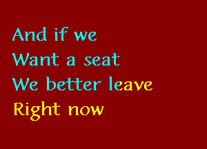 And if we
Want a seat

We better leave
Right now