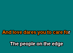 And love dares you to care for

The people on the edge