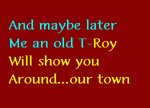 And maybe later
Me an old T-Roy

Will show you
Around...our town