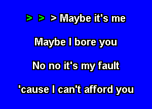to t' t. Maybe it's me
Maybe I bore you

No no it's my fault

'cause I can't afford you