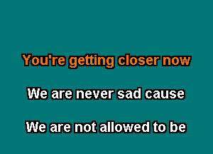 You're getting closer now

We are never sad cause

We are not allowed to be