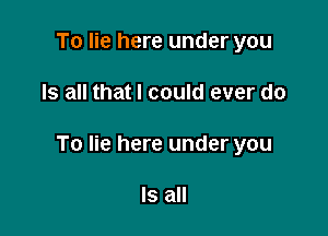 To lie here under you

Is all that I could ever do

To lie here under you

Is all