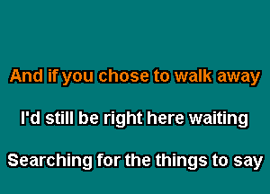 And if you chose to walk away
I'd still be right here waiting

Searching for the things to say