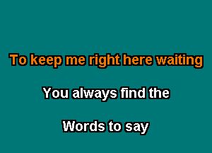 To keep me right here waiting

You always fmd the

Words to say