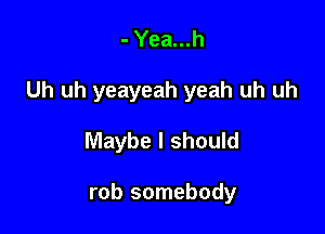 -Yea...h

Uh uh yeayeah yeah uh uh

Maybe I should

rob somebody