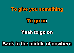 To give you something

To go on

Yeah to go on

Back to the middle of nowhere