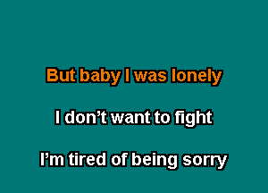 But baby I was lonely

l dom want to fight

Pm tired of being sorry