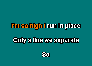 I'm so high I run in place

Only a line we separate

So