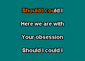 Should I could I

Here we are with

Your obsession

Should I could I